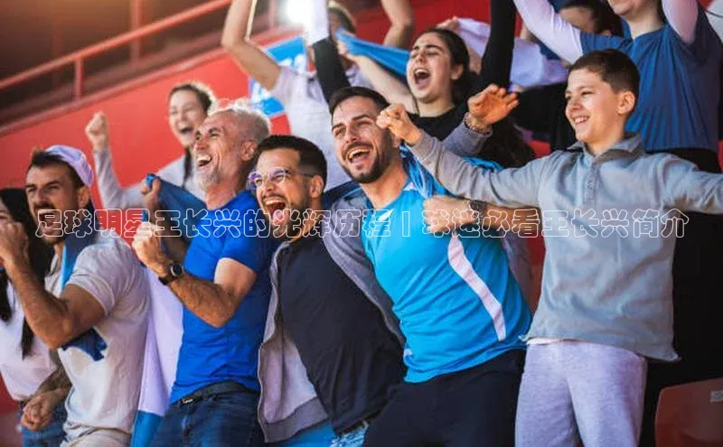 ayx爱游戏官网登录金山办公足球明星王长兴的光辉历程 | 球迷必看王长兴简介