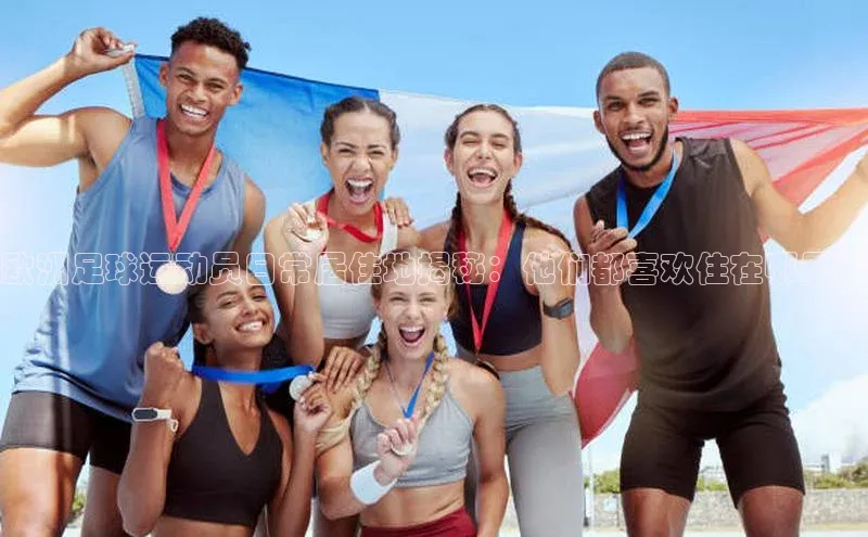 爱游戏(ayx)中国体育百度手机助手欧洲足球运动员日常居住地揭秘：他们都喜欢住在哪里？