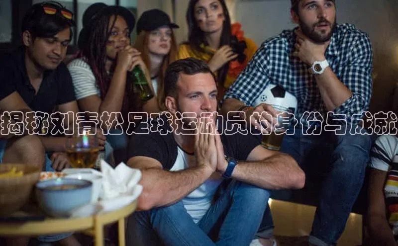 Ayx体育网站顺丰揭秘刘青松足球运动员的身份与成就