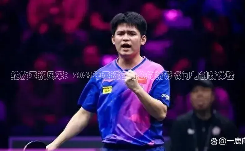 绽放亚洲风采：2023年亚洲运动会的精彩瞬间与创新体验