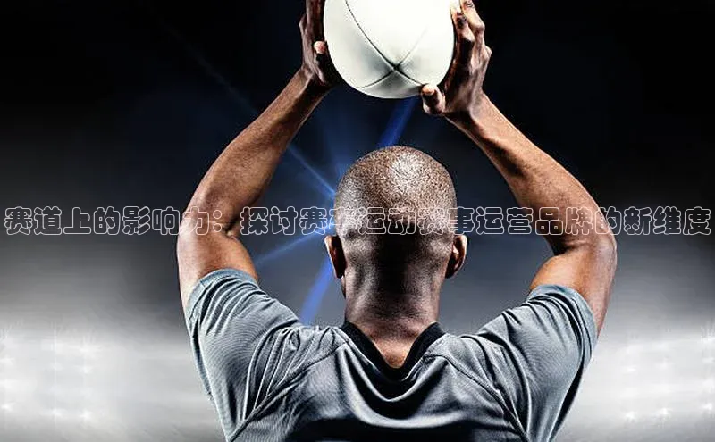 赛道上的影响力：探讨赛车运动赛事运营品牌的新维度