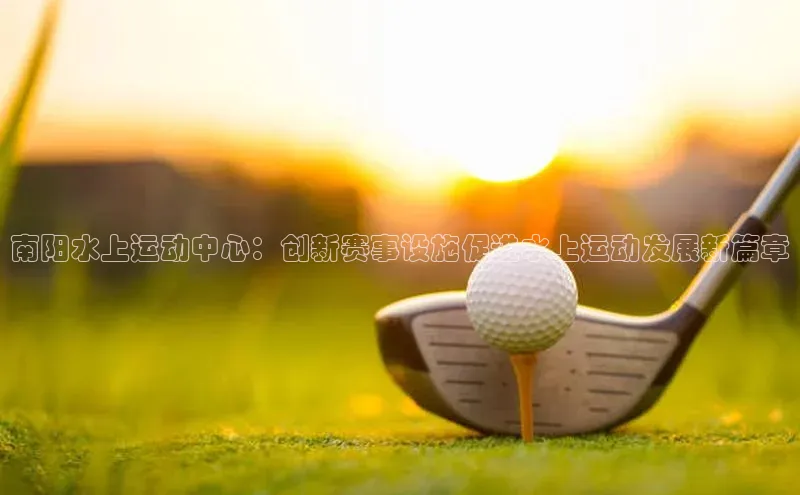 南阳水上运动中心：创新赛事设施促进水上运动发展新篇章