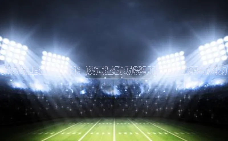 绿茵场上激情碰撞：陕西运动场赛事背后的故事与魅力